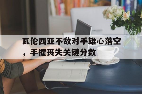九游娱乐网页-包含瓦伦西亚不敌对手雄心落空，手握丧失关键分数的词条